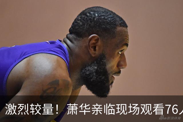 激烈较量！萧华亲临现场观看76人对尼克斯的揭幕战